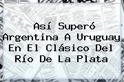 Así Superó <b>Argentina</b> A <b>Uruguay</b> En El Clásico Del Río De La Plata