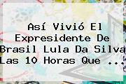 Así Vivió El Expresidente De Brasil <b>Lula Da Silva</b> Las 10 Horas Que ...