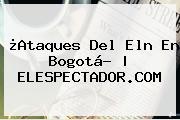 ¿Ataques Del Eln En <b>Bogotá</b>? | ELESPECTADOR.COM