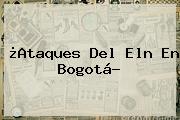 ¿Ataques Del Eln En <b>Bogotá</b>?