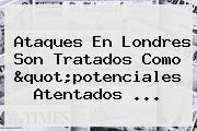 Ataques En <b>Londres</b> Son Tratados Como "potenciales Atentados ...