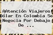 ¡Atención Viajeros! Dólar En <b>Colombia</b> Se Negocia Por Debajo De ...