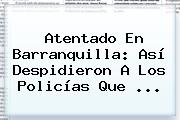 <b>Atentado En Barranquilla</b>: Así Despidieron A Los Policías Que ...