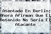 Ver atentado en berlin ahora afirman que el detenido no seria el atacante Atentado En <b>Berlín</b>: Ahora Afirman Que El Detenido No Sería El Atacante