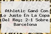 Athletic Ganó Con Lo Justo En La Copa Del Rey: 2-1 Sobre <b>Barcelona</b>