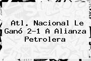 <b>Atl</b>. <b>Nacional</b> Le Ganó 2-1 A <b>Alianza Petrolera</b>