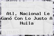 <b>Atl</b>. <b>Nacional</b> Le Ganó Con Lo Justo A <b>Huila</b>