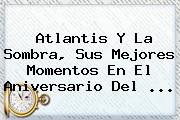 Atlantis Y La Sombra, Sus Mejores Momentos En El Aniversario Del <b>...</b>