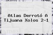 <b>Atlas</b> Derrotó A <b>Tijuana Xolos</b> 2-1