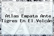 <b>Atlas</b> Empata Ante <b>Tigres</b> En El Volcán