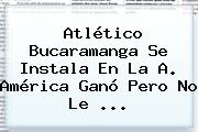 <b>Atlético Bucaramanga</b> Se Instala En La A. América Ganó Pero No Le <b>...</b>
