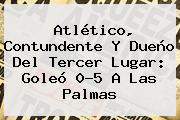 Ver atletico contundente y dueno del tercer lugar goleo 05 a las palmas Atlético, Contundente Y Dueño Del Tercer Lugar: Goleó 0-5 A Las Palmas