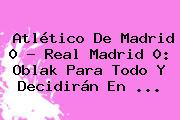 Atlético De Madrid 0 - <b>Real Madrid</b> 0: Oblak Para Todo Y Decidirán En <b>...</b>