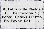 Atlético De Madrid 1 - <b>Barcelona</b> 2: Messi Desequilibra En Favor Del <b>...</b>