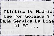 <b>Atlético De Madrid</b> Cae Por Goleada Y Deja Servida La Liga Al FC ...