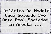 <b>Atlético De Madrid</b> Cayó Goleado 3-0 Ante Real Sociedad En Anoeta ...