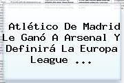 <b>Atlético De Madrid</b> Le Ganó A Arsenal Y Definirá La Europa League ...
