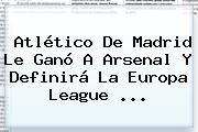 Ver atletico de madrid le gano a arsenal y definira la europa league <b>Atlético De Madrid</b> Le Ganó A Arsenal Y Definirá La Europa League ...