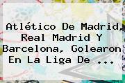 <b>Atlético De Madrid</b>, Real Madrid Y Barcelona, Golearon En La Liga De ...