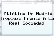 Ver atletico de madrid tropieza frente a la real sociedad <b>Atlético De Madrid</b> Tropieza Frente A La Real Sociedad