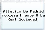 <b>Atlético De Madrid</b> Tropieza Frente A La Real Sociedad