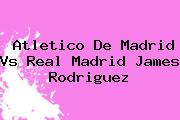 <b>Atletico De Madrid</b> Vs Real Madrid James Rodriguez