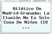 <b>Atlético De Madrid</b>-Granada: La Ilusión No Es Solo Cosa De Niños (18 <b>...</b>