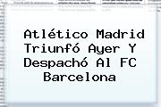 Atlético Madrid Triunfó Ayer Y Despachó Al <b>FC Barcelona</b>