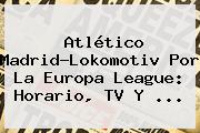 Atlético Madrid-Lokomotiv Por La <b>Europa League</b>: Horario, TV Y ...