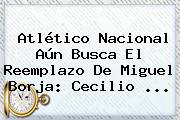 <b>Atlético Nacional</b> Aún Busca El Reemplazo De Miguel Borja: Cecilio ...