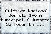 <b>Atlético Nacional</b> Derrota 1-0 A Municipal Y Muestra Su Poder En ...