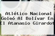 <b>Atlético Nacional</b> Goleó Al <b>Bolívar</b> En El Atanasio Girardot