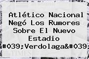 <b>Atlético Nacional</b> Negó Los Rumores Sobre El Nuevo Estadio 'Verdolaga'