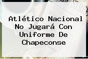 <b>Atlético Nacional</b> No Jugará Con Uniforme De Chapeconse