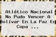 <b>Atlético Nacional</b> No Pudo Vencer A Bolívar En La Paz En Copa ...