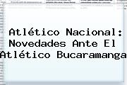 <b>Atlético Nacional</b>: Novedades Ante El Atlético Bucaramanga