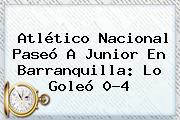 Atlético <b>Nacional</b> Paseó A <b>Junior</b> En Barranquilla: Lo Goleó 0-4