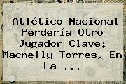 Atlético <b>Nacional</b> Perdería Otro Jugador Clave: Macnelly Torres, En La ...