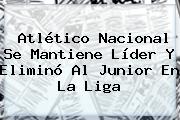 <b>Atlético Nacional</b> Se Mantiene Líder Y Eliminó Al Junior En La Liga