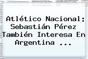Atlético Nacional: <b>Sebastián Pérez</b> También Interesa En Argentina ...