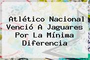 <b>Atlético Nacional</b> Venció A <b>Jaguares</b> Por La Mínima Diferencia