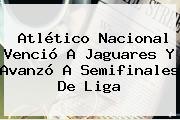 <b>Atlético Nacional</b> Venció A Jaguares Y Avanzó A Semifinales De Liga