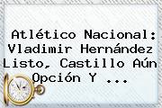 Atlético <b>Nacional</b>: Vladimir Hernández Listo, Castillo Aún Opción Y ...