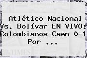 Atlético Nacional Vs. Bolívar EN <b>VIVO</b>: Colombianos Caen 0-1 Por ...