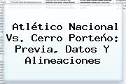 Atlético <b>Nacional Vs</b>. <b>Cerro Porteño</b>: Previa, Datos Y Alineaciones