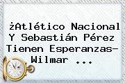 ¿<b>Atlético Nacional</b> Y Sebastián Pérez Tienen Esperanzas? Wilmar ...