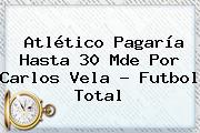 Atlético Pagaría Hasta 30 Mde Por <b>Carlos Vela</b> - Futbol Total