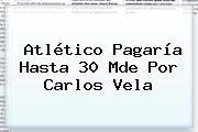 Atlético Pagaría Hasta 30 Mde Por <b>Carlos Vela</b>