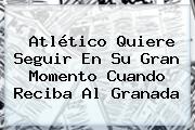 <b>Atlético</b> Quiere Seguir En Su Gran Momento Cuando Reciba Al Granada