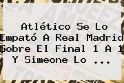 Atlético Se Lo Empató A <b>Real Madrid</b> Sobre El Final 1 A 1 Y Simeone Lo ...